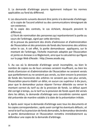 3. La demande d’arbitrage pourra également indiquer les normes
applicables au fond du différend.

4. Les documents suivants devront être joints à la demande d’arbitrage:
   a) la copie de l’accord arbitral ou des communications témoignant de
   son existence;
   b) la copie des contrats, le cas échéant, desquels provient le
   différend;
   c) l’écrit de nomination des personnes qui représenteront la partie au
   cours de l’arbitrage, signé par cette dernière;
   d) la preuve du paiement des droits d’admission et d’administration
   de l’Association et des provisions de fonds des honoraires des arbitres
   selon le cas. A cet effet, la partie demandeuse appliquera, sur le
   montant de l’arbitrage, l’échelle maximale adoptée par l’Association
   et jointe en Annexe à ce Règlement, ainsi que la calculatrice qui figure
   sur la page Web d’Aeade : http://www.aeade.org.

5. Au cas où la demande d’arbitrage serait incomplète, ou bien le
nombre de copies ou de leurs annexes seraient insuffisant, ou bien les
droits d’amission et d’administration de l’Association ne seraient versés
que partiellement ou ne seraient pas versés, ou bien encore la provision
de fonds des honoraires des arbitres ne seraient pas non plus versée,
l’Association pourra établir un délai, en aucun cas supérieur à dix jours,
pour que le demandeur puisse réparer l’erreur détectée ou verser le
montant correct du tarif ou de la provision de fonds. Le défaut ayant
été corrigé à temps, ou le tarif ou la provision de fonds ayant été versés
dans les délais, la demande d’arbitrage sera considérée comme ayant
été présentée de manière valable à la date de la présentation initiale.

6. Après avoir reçue la demande d’arbitrage avec tous les documents et
les copies correspondantes ; après avoir corrigé les éventuels défauts ; et
versé le tarif ou la provision de fonds demandés, le demandeur deviendra
la partie demanderesse et l’Association remettra immédiatement au
défendeur une copie de la demande d’arbitrage.


18
 