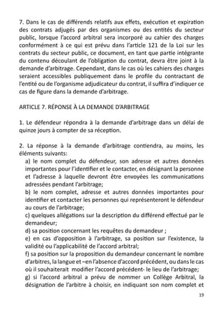 7. Dans le cas de différends relatifs aux effets, exécution et expiration
des contrats adjugés par des organismes ou des entités du secteur
public, lorsque l’accord arbitral sera incorporé au cahier des charges
conformément à ce qui est prévu dans l’article 121 de la Loi sur les
contrats du secteur public, ce document, en tant que partie intégrante
du contenu découlant de l’obligation du contrat, devra être joint à la
demande d’arbitrage. Cependant, dans le cas où les cahiers des charges
seraient accessibles publiquement dans le profile du contractant de
l’entité ou de l’organisme adjudicateur du contrat, il suffira d’indiquer ce
cas de figure dans la demande d’arbitrage.

ARTICLE 7. RÉPONSE À LA DEMANDE D’ARBITRAGE

1. Le défendeur répondra à la demande d’arbitrage dans un délai de
quinze jours à compter de sa réception.

2. La réponse à la demande d’arbitrage contiendra, au moins, les
éléments suivants:
  a) le nom complet du défendeur, son adresse et autres données
  importantes pour l’identifier et le contacter, en désignant la personne
  et l’adresse à laquelle devront être envoyées les communications
  adressées pendant l’arbitrage;
  b) le nom complet, adresse et autres données importantes pour
  identifier et contacter les personnes qui représenteront le défendeur
  au cours de l’arbitrage;
  c) quelques allégations sur la description du différend effectué par le
  demandeur;
  d) sa position concernant les requêtes du demandeur ;
  e) en cas d’opposition à l’arbitrage, sa position sur l’existence, la
  validité ou l’applicabilité de l’accord arbitral;
  f) sa position sur la proposition du demandeur concernant le nombre
  d’arbitres, la langue et –en l’absence d’accord précédent, ou dans le cas
  où il souhaiterait modifier l’accord précédent- le lieu de l’arbitrage;
  g) si l’accord arbitral a prévu de nommer un Collège Arbitral, la
  désignation de l’arbitre à choisir, en indiquant son nom complet et
                                                                          19
 