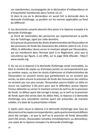 ses coordonnées, accompagnée de la déclaration d’indépendance et
     d’impartialité mentionnée dans l’article 13; et
     h) dans le cas où le demandeur en aurait fait la demande dans la
     demande d’arbitrage, sa position sur les normes applicables au fond
     du différend.

3. Les documents suivants devront être joints à la réponse envoyée à la
demande d’arbitrage:
   a) l’écrit de nomination des personnes qui représenteront la partie
   lors de l’arbitrage, signé par cette dernière;
   b) la preuve du paiement des droits d’administration de l’Association et
   des provisions de fonds des honoraires des arbitres selon le cas. A ces
   effets, le défendeur devra verser le montant adopté par l’Association,
   qui est mentionné dans l’Annexe joint à ce Règlement, ainsi que la
   calculatrice qui figure, à cet effet, sur la page Web d’Aeade : http://
   www.aeade.org.

4. Au cas où la réponse à la demande d’arbitrage serait incomplète, ou
bien le nombre de copies ou d’annexes jointes ne correspondraient pas
au nombre requis, ou bien les droits d’admission et d’administration de
l’Association ne seraient versés que partiellement ou ne seraient pas
versés, ou bien encore la provision de fonds des honoraires des arbitres
ne seraient pas non plus versée, l’Association pourra établir un délai en
aucun cas supérieur à dix jours pour que le défendeur puisse réparer
l’erreur détectée ou verser le montant correct du tarif ou de la provision
de fonds. Le défaut ayant été corrigé à temps, ou le tarif ou la provision
de fonds ayant été versés dans les délais fixés, la réponse à la demande
d’arbitrage sera considérée comme ayant été présentée, de manière
valable, à la date de la présentation initiale.

5. Après avoir reçue la réponse à la demande d’arbitrage avec tous les
documents et les copies correspondantes ; après que les éventuels défauts
aient été corrigés ; et que le tarif ou la provision de fonds demandés
aient été versés, l’Association remettra immédiatement, au demandeur,
une copie de la réponse envoyée à la demande d’arbitrage.
20
 