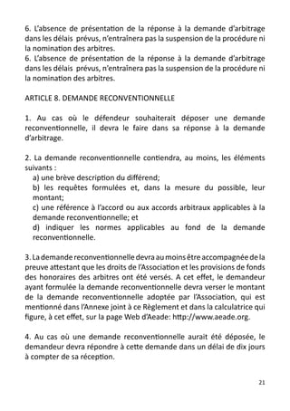 6. L’absence de présentation de la réponse à la demande d’arbitrage
dans les délais prévus, n’entraînera pas la suspension de la procédure ni
la nomination des arbitres.
6. L’absence de présentation de la réponse à la demande d’arbitrage
dans les délais prévus, n’entraînera pas la suspension de la procédure ni
la nomination des arbitres.

ARTICLE 8. DEMANDE RECONVENTIONNELLE

1. Au cas où le défendeur souhaiterait déposer une demande
reconventionnelle, il devra le faire dans sa réponse à la demande
d’arbitrage.

2. La demande reconventionnelle contiendra, au moins, les éléments
suivants :
   a) une brève description du différend;
   b) les requêtes formulées et, dans la mesure du possible, leur
   montant;
   c) une référence à l’accord ou aux accords arbitraux applicables à la
   demande reconventionnelle; et
   d) indiquer les normes applicables au fond de la demande
   reconventionnelle.

3. La demande reconventionnelle devra au moins être accompagnée de la
preuve attestant que les droits de l’Association et les provisions de fonds
des honoraires des arbitres ont été versés. A cet effet, le demandeur
ayant formulée la demande reconventionnelle devra verser le montant
de la demande reconventionnelle adoptée par l’Association, qui est
mentionné dans l’Annexe joint à ce Règlement et dans la calculatrice qui
figure, à cet effet, sur la page Web d’Aeade: http://www.aeade.org.

4. Au cas où une demande reconventionnelle aurait été déposée, le
demandeur devra répondre à cette demande dans un délai de dix jours
à compter de sa réception.


                                                                         21
 