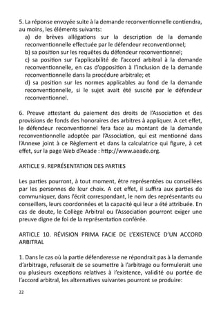 5. La réponse envoyée suite à la demande reconventionnelle contiendra,
au moins, les éléments suivants:
   a) de brèves allégations sur la description de la demande
   reconventionnelle effectuée par le défendeur reconventionnel;
   b) sa position sur les requêtes du défendeur reconventionnel;
   c) sa position sur l’applicabilité de l’accord arbitral à la demande
   reconventionnelle, en cas d’opposition à l’inclusion de la demande
   reconventionnelle dans la procédure arbitrale; et
   d) sa position sur les normes applicables au fond de la demande
   reconventionnelle, si le sujet avait été suscité par le défendeur
   reconventionnel.

6. Preuve attestant du paiement des droits de l’Association et des
provisions de fonds des honoraires des arbitres à appliquer. A cet effet,
le défendeur reconventionnel fera face au montant de la demande
reconventionnelle adoptée par l’Association, qui est mentionné dans
l’Annexe joint à ce Règlement et dans la calculatrice qui figure, à cet
effet, sur la page Web d’Aeade : http://www.aeade.org.

ARTICLE 9. REPRÉSENTATION DES PARTIES

Les parties pourront, à tout moment, être représentées ou conseillées
par les personnes de leur choix. A cet effet, il suffira aux parties de
communiquer, dans l’écrit correspondant, le nom des représentants ou
conseillers, leurs coordonnées et la capacité qui leur a été attribuée. En
cas de doute, le Collège Arbitral ou l’Association pourront exiger une
preuve digne de foi de la représentation conférée.

ARTICLE 10. RÉVISION PRIMA FACIE DE L’EXISTENCE D’UN ACCORD
ARBITRAL

1. Dans le cas où la partie défenderesse ne répondrait pas à la demande
d’arbitrage, refuserait de se soumettre à l’arbitrage ou formulerait une
ou plusieurs exceptions relatives à l’existence, validité ou portée de
l’accord arbitral, les alternatives suivantes pourront se produire:
22
 
