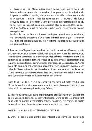 a) dans le cas où l’Association serait convaincue, prima facie, de
  l’éventuelle existence d’un accord arbitral pour lequel la solution du
  litige est confiée à Aeade, elle poursuivra les démarches en vue de
  la procédure arbitrale (avec les réserves sur la provision de fonds
  prévues dans ce Règlement), sans préjudice de l’admissibilité ou du
  fondement des exceptions qui pourraient être opposées. Dans ce cas,
  c’est au Collège Arbitral de prendre les décisions concernant sa propre
  compétence.
  b) dans le cas où l’Association ne serait pas convaincue, prima facie,
  de l’éventuelle existence d’un accord arbitral pour lequel la solution
  du litige est confiée à Aeade, elle notifiera les parties que l’arbitrage
  ne peut continuer.

2. Dans le cas où la partie demanderesse manifesterait son désaccord vis-à-
vis de cette décision dans un délai de cinq jours à compter de sa réception,
l’Association terminera la nomination des arbitres conformément à la
demande de la partie demanderesse et au Règlement, du moment que
la partie demanderesse aura versé les provisions correspondantes. Après
avoir été nommés, les arbitres rendront leur décision après avoir révisée
celle de l’Association. La décision des arbitres sera rendue sous la forme
d’une sentence partielle et devra être adoptée dans un délai maximum
de 30 jours à compter de l’approbation des arbitres.

Dans le cas où la décision des arbitres confirmerait celle rendue par
l’Association, les arbitres condamneront la partie demanderesse à verser
la totalité des dépens générés jusqu’alors.

3. Les règles contenues dans le paragraphe précédent seront également
appliquées à la demande reconventionnelle. Dans ce cas la partie ayant
déposé la demande reconventionnelle sera considérée comme la partie
demanderesse et la partie adverse comme défenderesse.

ARTICLE 11. CUMUL ET INTERVENTION DE TIERS

1. Dans le cas où une partie présenterait une demande d’arbitrage
                                                                          23
 