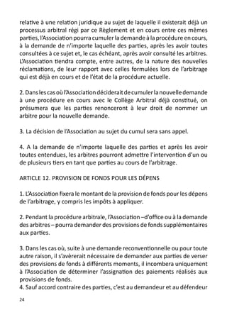 relative à une relation juridique au sujet de laquelle il existerait déjà un
processus arbitral régi par ce Règlement et en cours entre ces mêmes
parties, l’Association pourra cumuler la demande à la procédure en cours,
à la demande de n’importe laquelle des parties, après les avoir toutes
consultées à ce sujet et, le cas échéant, après avoir consulté les arbitres.
L’Association tiendra compte, entre autres, de la nature des nouvelles
réclamations, de leur rapport avec celles formulées lors de l’arbitrage
qui est déjà en cours et de l’état de la procédure actuelle.

2. Dans les cas où l’Association déciderait de cumuler la nouvelle demande
à une procédure en cours avec le Collège Arbitral déjà constitué, on
présumera que les parties renonceront à leur droit de nommer un
arbitre pour la nouvelle demande.

3. La décision de l’Association au sujet du cumul sera sans appel.

4. A la demande de n’importe laquelle des parties et après les avoir
toutes entendues, les arbitres pourront admettre l’intervention d’un ou
de plusieurs tiers en tant que parties au cours de l’arbitrage.

ARTICLE 12. PROVISION DE FONDS POUR LES DÉPENS

1. L’Association fixera le montant de la provision de fonds pour les dépens
de l’arbitrage, y compris les impôts à appliquer.

2. Pendant la procédure arbitrale, l’Association –d’office ou à la demande
des arbitres – pourra demander des provisions de fonds supplémentaires
aux parties.

3. Dans les cas où, suite à une demande reconventionnelle ou pour toute
autre raison, il s’avèrerait nécessaire de demander aux parties de verser
des provisions de fonds à différents moments, il incombera uniquement
à l’Association de déterminer l’assignation des paiements réalisés aux
provisions de fonds.
4. Sauf accord contraire des parties, c’est au demandeur et au défendeur
24
 