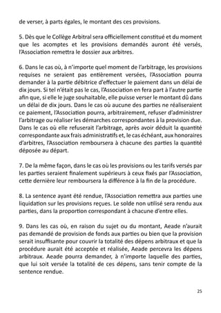 de verser, à parts égales, le montant des ces provisions.

5. Dès que le Collège Arbitral sera officiellement constitué et du moment
que les acomptes et les provisions demandés auront été versés,
l’Association remettra le dossier aux arbitres.

6. Dans le cas où, à n’importe quel moment de l’arbitrage, les provisions
requises ne seraient pas entièrement versées, l’Association pourra
demander à la partie débitrice d’effectuer le paiement dans un délai de
dix jours. Si tel n’était pas le cas, l’Association en fera part à l’autre partie
afin que, si elle le juge souhaitable, elle puisse verser le montant dû dans
un délai de dix jours. Dans le cas où aucune des parties ne réaliseraient
ce paiement, l’Association pourra, arbitrairement, refuser d’administrer
l’arbitrage ou réaliser les démarches correspondantes à la provision due.
Dans le cas où elle refuserait l’arbitrage, après avoir déduit la quantité
correspondante aux frais administratifs et, le cas échéant, aux honoraires
d’arbitres, l’Association remboursera à chacune des parties la quantité
déposée au départ.

7. De la même façon, dans le cas où les provisions ou les tarifs versés par
les parties seraient finalement supérieurs à ceux fixés par l’Association,
cette dernière leur remboursera la différence à la fin de la procédure.

8. La sentence ayant été rendue, l’Association remettra aux parties une
liquidation sur les provisions reçues. Le solde non utilisé sera rendu aux
parties, dans la proportion correspondant à chacune d’entre elles.

9. Dans les cas où, en raison du sujet ou du montant, Aeade n’aurait
pas demandé de provision de fonds aux parties ou bien que la provision
serait insuffisante pour couvrir la totalité des dépens arbitraux et que la
procédure aurait été acceptée et réalisée, Aeade percevra les dépens
arbitraux. Aeade pourra demander, à n’importe laquelle des parties,
que lui soit versée la totalité de ces dépens, sans tenir compte de la
sentence rendue.


                                                                              25
 