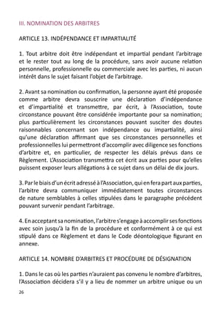 III. NOMINATION DES ARBITRES

ARTICLE 13. INDÉPENDANCE ET IMPARTIALITÉ

1. Tout arbitre doit être indépendant et impartial pendant l’arbitrage
et le rester tout au long de la procédure, sans avoir aucune relation
personnelle, professionnelle ou commerciale avec les parties, ni aucun
intérêt dans le sujet faisant l’objet de l’arbitrage.

2. Avant sa nomination ou confirmation, la personne ayant été proposée
comme arbitre devra souscrire une déclaration d’indépendance
et d’impartialité et transmettre, par écrit, à l’Association, toute
circonstance pouvant être considérée importante pour sa nomination;
plus particulièrement les circonstances pouvant susciter des doutes
raisonnables concernant son indépendance ou impartialité, ainsi
qu’une déclaration affirmant que ses circonstances personnelles et
professionnelles lui permettront d’accomplir avec diligence ses fonctions
d’arbitre et, en particulier, de respecter les délais prévus dans ce
Règlement. L’Association transmettra cet écrit aux parties pour qu’elles
puissent exposer leurs allégations à ce sujet dans un délai de dix jours.

3. Par le biais d’un écrit adressé à l’Association, qui en fera part aux parties,
l’arbitre devra communiquer immédiatement toutes circonstances
de nature semblables à celles stipulées dans le paragraphe précédent
pouvant survenir pendant l’arbitrage.

4. En acceptant sa nomination, l’arbitre s’engage à accomplir ses fonctions
avec soin jusqu’à la fin de la procédure et conformément à ce qui est
stipulé dans ce Règlement et dans le Code déontologique figurant en
annexe.

ARTICLE 14. NOMBRE D’ARBITRES ET PROCÉDURE DE DÉSIGNATION

1. Dans le cas où les parties n’auraient pas convenu le nombre d’arbitres,
l’Association décidera s’il y a lieu de nommer un arbitre unique ou un
26
 