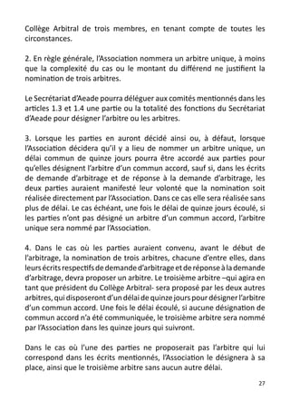 Collège Arbitral de trois membres, en tenant compte de toutes les
circonstances.

2. En règle générale, l’Association nommera un arbitre unique, à moins
que la complexité du cas ou le montant du différend ne justifient la
nomination de trois arbitres.

Le Secrétariat d’Aeade pourra déléguer aux comités mentionnés dans les
articles 1.3 et 1.4 une partie ou la totalité des fonctions du Secrétariat
d’Aeade pour désigner l’arbitre ou les arbitres.

3. Lorsque les parties en auront décidé ainsi ou, à défaut, lorsque
l’Association décidera qu’il y a lieu de nommer un arbitre unique, un
délai commun de quinze jours pourra être accordé aux parties pour
qu’elles désignent l’arbitre d’un commun accord, sauf si, dans les écrits
de demande d’arbitrage et de réponse à la demande d’arbitrage, les
deux parties auraient manifesté leur volonté que la nomination soit
réalisée directement par l’Association. Dans ce cas elle sera réalisée sans
plus de délai. Le cas échéant, une fois le délai de quinze jours écoulé, si
les parties n’ont pas désigné un arbitre d’un commun accord, l’arbitre
unique sera nommé par l’Association.

4. Dans le cas où les parties auraient convenu, avant le début de
l’arbitrage, la nomination de trois arbitres, chacune d’entre elles, dans
leurs écrits respectifs de demande d’arbitrage et de réponse à la demande
d’arbitrage, devra proposer un arbitre. Le troisième arbitre –qui agira en
tant que président du Collège Arbitral- sera proposé par les deux autres
arbitres, qui disposeront d’un délai de quinze jours pour désigner l’arbitre
d’un commun accord. Une fois le délai écoulé, si aucune désignation de
commun accord n’a été communiquée, le troisième arbitre sera nommé
par l’Association dans les quinze jours qui suivront.

Dans le cas où l’une des parties ne proposerait pas l’arbitre qui lui
correspond dans les écrits mentionnés, l’Association le désignera à sa
place, ainsi que le troisième arbitre sans aucun autre délai.
                                                                          27
 
