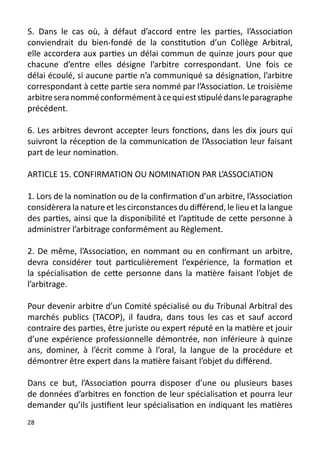 5. Dans le cas où, à défaut d’accord entre les parties, l’Association
conviendrait du bien-fondé de la constitution d’un Collège Arbitral,
elle accordera aux parties un délai commun de quinze jours pour que
chacune d’entre elles désigne l’arbitre correspondant. Une fois ce
délai écoulé, si aucune partie n’a communiqué sa désignation, l’arbitre
correspondant à cette partie sera nommé par l’Association. Le troisième
arbitre sera nommé conformément à ce qui est stipulé dans le paragraphe
précédent.

6. Les arbitres devront accepter leurs fonctions, dans les dix jours qui
suivront la réception de la communication de l’Association leur faisant
part de leur nomination.

ARTICLE 15. CONFIRMATION OU NOMINATION PAR L’ASSOCIATION

1. Lors de la nomination ou de la confirmation d’un arbitre, l’Association
considèrera la nature et les circonstances du différend, le lieu et la langue
des parties, ainsi que la disponibilité et l’aptitude de cette personne à
administrer l’arbitrage conformément au Règlement.

2. De même, l’Association, en nommant ou en confirmant un arbitre,
devra considérer tout particulièrement l’expérience, la formation et
la spécialisation de cette personne dans la matière faisant l’objet de
l’arbitrage.

Pour devenir arbitre d’un Comité spécialisé ou du Tribunal Arbitral des
marchés publics (TACOP), il faudra, dans tous les cas et sauf accord
contraire des parties, être juriste ou expert réputé en la matière et jouir
d’une expérience professionnelle démontrée, non inférieure à quinze
ans, dominer, à l’écrit comme à l’oral, la langue de la procédure et
démontrer être expert dans la matière faisant l’objet du différend.

Dans ce but, l’Association pourra disposer d’une ou plusieurs bases
de données d’arbitres en fonction de leur spécialisation et pourra leur
demander qu’ils justifient leur spécialisation en indiquant les matières
28
 