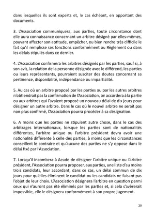 dans lesquelles ils sont experts et, le cas échéant, en apportant des
documents.

3. L’Association communiquera, aux parties, toute circonstance dont
elle aura connaissance concernant un arbitre désigné par elles-mêmes,
pouvant affecter son aptitude, empêcher, ou bien rendre très difficile le
fait qu’il remplisse ses fonctions conformément au Règlement ou dans
les délais stipulés dans ce dernier.

4. L’Association confirmera les arbitres désignés par les parties, sauf si, à
son avis, la relation de la personne désignée avec le différend, les parties
ou leurs représentants, pourraient susciter des doutes concernant sa
pertinence, disponibilité, indépendance ou impartialité.

5. Au cas où un arbitre proposé par les parties ou par les autres arbitres
n’obtiendrait pas la confirmation de l’Association, on accordera à la partie
ou aux arbitres qui l’avaient proposé un nouveau délai de dix jours pour
désigner un autre arbitre. Dans le cas où le nouvel arbitre ne serait pas
non plus confirmé, l’Association pourra procéder à sa désignation.

6. A moins que les parties ne stipulent autre chose, dans le cas des
arbitrages internationaux, lorsque les parties sont de nationalités
différentes, l’arbitre unique ou l’arbitre président devra avoir une
nationalité différente à celle des parties, à moins que les circonstances
conseillent le contraire et qu’aucune des parties ne s’y oppose dans le
délai fixé par l’Association.

7. Lorsqu’il incombera à Aeade de désigner l’arbitre unique ou l’arbitre
président, l’Association pourra proposer, aux parties, une liste d’au moins
trois candidats, leur accordant, dans ce cas, un délai commun de dix
jours pour qu’elles éliminent le candidat ou les candidats ne faisant pas
l’objet de leur choix. L’Association désignera l’arbitre en question parmi
ceux qui n’auront pas été éliminés par les parties et, si cela s’avèrerait
impossible, elle le désignera conformément à son propre jugement.


                                                                          29
 