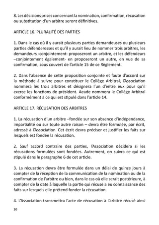 8. Les décisions prises concernant la nomination, confirmation, récusation
ou substitution d’un arbitre seront définitives.

ARTICLE 16. PLURALITÉ DES PARTIES

1. Dans le cas où il y aurait plusieurs parties demandeuses ou plusieurs
parties défenderesses et qu’il y aurait lieu de nommer trois arbitres, les
demandeurs -conjointement- proposeront un arbitre, et les défendeurs
–conjointement également- en proposeront un autre, en vue de sa
confirmation, sous couvert de l’article 15 de ce Règlement.

2. Dans l’absence de cette proposition conjointe et faute d’accord sur
la méthode à suivre pour constituer le Collège Arbitral, l’Association
nommera les trois arbitres et désignera l’un d’entre eux pour qu’il
exerce les fonctions de président. Aeade nommera le Collège Arbitral
conformément à ce qui est stipulé dans l’article 14.

ARTICLE 17. RÉCUSATION DES ARBITRES

1. La récusation d’un arbitre –fondée sur son absence d’indépendance,
impartialité ou sur toute autre raison – devra être formulée, par écrit,
adressé à l’Association. Cet écrit devra préciser et justifier les faits sur
lesquels est fondée la récusation.

2. Sauf accord contraire des parties, l’Association décidera si les
récusations formulées sont fondées. Autrement, on suivra ce qui est
stipulé dans le paragraphe 6 de cet article.

3. La récusation devra être formulée dans un délai de quinze jours à
compter de la réception de la communication de la nomination ou de la
confirmation de l’arbitre ou bien, dans le cas où elle serait postérieure, à
compter de la date à laquelle la partie qui récuse a eu connaissance des
faits sur lesquels elle prétend fonder la récusation.

4. L’Association transmettra l’acte de récusation à l’arbitre récusé ainsi
30
 