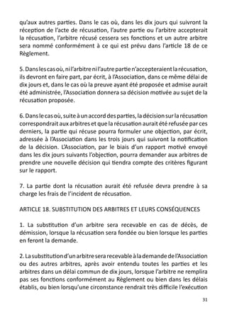qu’aux autres parties. Dans le cas où, dans les dix jours qui suivront la
réception de l’acte de récusation, l’autre partie ou l’arbitre accepterait
la récusation, l’arbitre récusé cessera ses fonctions et un autre arbitre
sera nommé conformément à ce qui est prévu dans l’article 18 de ce
Règlement.

5. Dans les cas où, ni l’arbitre ni l’autre partie n’accepteraient la récusation,
ils devront en faire part, par écrit, à l’Association, dans ce même délai de
dix jours et, dans le cas où la preuve ayant été proposée et admise aurait
été administrée, l’Association donnera sa décision motivée au sujet de la
récusation proposée.

6. Dans le cas où, suite à un accord des parties, la décision sur la récusation
correspondrait aux arbitres et que la récusation aurait été refusée par ces
derniers, la partie qui récuse pourra formuler une objection, par écrit,
adressée à l’Association dans les trois jours qui suivront la notification
de la décision. L’Association, par le biais d’un rapport motivé envoyé
dans les dix jours suivants l’objection, pourra demander aux arbitres de
prendre une nouvelle décision qui tiendra compte des critères figurant
sur le rapport.

7. La partie dont la récusation aurait été refusée devra prendre à sa
charge les frais de l’incident de récusation.

ARTICLE 18. SUBSTITUTION DES ARBITRES ET LEURS CONSÉQUENCES

1. La substitution d’un arbitre sera recevable en cas de décès, de
démission, lorsque la récusation sera fondée ou bien lorsque les parties
en feront la demande.

2. La substitution d’un arbitre sera recevable à la demande de l’Association
ou des autres arbitres, après avoir entendu toutes les parties et les
arbitres dans un délai commun de dix jours, lorsque l’arbitre ne remplira
pas ses fonctions conformément au Règlement ou bien dans les délais
établis, ou bien lorsqu’une circonstance rendrait très difficile l’exécution
                                                                              31
 