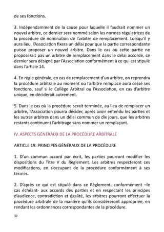de ses fonctions.

3. Indépendamment de la cause pour laquelle il faudrait nommer un
nouvel arbitre, ce dernier sera nommé selon les normes régulatrices de
la procédure de nomination de l’arbitre de remplacement. Lorsqu’il y
aura lieu, l’Association fixera un délai pour que la partie correspondante
puisse proposer un nouvel arbitre. Dans le cas où cette partie ne
proposerait pas un arbitre de remplacement dans le délai accordé, ce
dernier sera désigné par l’Association conformément à ce qui est stipulé
dans l’article 14.

4. En règle générale, en cas de remplacement d’un arbitre, on reprendra
la procédure arbitrale au moment où l’arbitre remplacé aura cessé ses
fonctions, sauf si le Collège Arbitral ou l’Association, en cas d’arbitre
unique, en déciderait autrement.

5. Dans le cas où la procédure serait terminée, au lieu de remplacer un
arbitre, l’Association pourra décider, après avoir entendu les parties et
les autres arbitres dans un délai commun de dix jours, que les arbitres
restants continuent l’arbitrage sans nommer un remplaçant.

IV. ASPECTS GÉNÉRAUX DE LA PROCÉDURE ARBITRALE

ARTICLE 19. PRINCIPES GÉNÉRAUX DE LA PROCÉDURE

1. D’un commun accord par écrit, les parties pourront modifier les
dispositions du Titre V du Règlement. Les arbitres respecteront ces
modifications, en s’occupant de la procédure conformément à ses
termes.

2. D’après ce qui est stipulé dans ce Règlement, conformément –le
cas échéant- aux accords des parties et en respectant les principes
d’audience, contradiction et égalité, les arbitres pourront effectuer la
procédure arbitrale de la manière qu’ils considèreront appropriée, en
rendant les ordonnances correspondantes de la procédure.
32
 