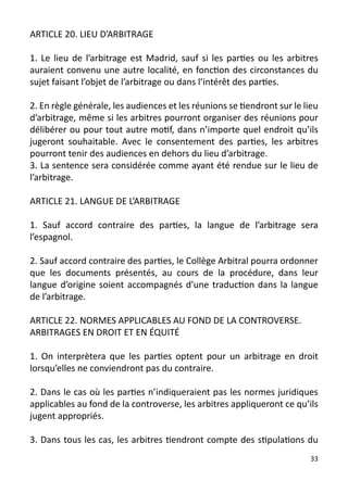 ARTICLE 20. LIEU D’ARBITRAGE

1. Le lieu de l’arbitrage est Madrid, sauf si les parties ou les arbitres
auraient convenu une autre localité, en fonction des circonstances du
sujet faisant l’objet de l’arbitrage ou dans l’intérêt des parties.

2. En règle générale, les audiences et les réunions se tiendront sur le lieu
d’arbitrage, même si les arbitres pourront organiser des réunions pour
délibérer ou pour tout autre motif, dans n’importe quel endroit qu’ils
jugeront souhaitable. Avec le consentement des parties, les arbitres
pourront tenir des audiences en dehors du lieu d’arbitrage.
3. La sentence sera considérée comme ayant été rendue sur le lieu de
l’arbitrage.

ARTICLE 21. LANGUE DE L’ARBITRAGE

1. Sauf accord contraire des parties, la langue de l’arbitrage sera
l’espagnol.

2. Sauf accord contraire des parties, le Collège Arbitral pourra ordonner
que les documents présentés, au cours de la procédure, dans leur
langue d’origine soient accompagnés d’une traduction dans la langue
de l’arbitrage.

ARTICLE 22. NORMES APPLICABLES AU FOND DE LA CONTROVERSE.
ARBITRAGES EN DROIT ET EN ÉQUITÉ

1. On interprètera que les parties optent pour un arbitrage en droit
lorsqu’elles ne conviendront pas du contraire.

2. Dans le cas où les parties n’indiqueraient pas les normes juridiques
applicables au fond de la controverse, les arbitres appliqueront ce qu’ils
jugent appropriés.

3. Dans tous les cas, les arbitres tiendront compte des stipulations du
                                                                          33
 