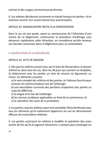 contrat et des usages commerciaux pertinents.

4. Les arbitres décideront seulement en équité lorsque les parties –d’un
commun accord- leur auront donné leur accord exprès.

ARTICLE 23. RENONCIATION TACITE À LA CONTESTATION

Dans le cas où une partie, ayant eu connaissance de l’infraction d’une
norme de ce Règlement, continuerait la procédure d’arbitrage sans
dénoncer rapidement cette infraction, on considèrera qu’elle renonce
aux facultés reconnues dans ce Règlement pour sa contestation.


V. INSTRUCTION DE LA PROCÉDURE

ARTICLE 24. ACTE DE MISSION

1. Dès que les arbitres auront reçu, par le biais de l’Association, le dossier
arbitral et, dans tous les cas, dans les 30 jours qui suivront sa réception,
ils élaboreront avec les parties un acte de mission où figureront, au
moins, les éléments suivants:
   a) le nom complet des arbitres et des parties, et l’adresse fournie pour
   recevoir les communications lors de l’arbitrage;
   b) une description succincte des positions respectives des parties au
   sujet du différend;
   c) la langue et le lieu de l’arbitrage;
   d) les normes juridiques applicables au fond de la controverse; et
   e) le calendrier des actes de la procédure.

2. Les parties, avec les arbitres, pourront compléter l’Acte de Mission avec
tous les éléments qu’ils estimeront opportuns en vue du déroulement
efficace de la procédure arbitrale.

3. Les parties autorisent les arbitres à modifier le calendrier des actes
autant de fois qu’ils le jugeront nécessaire, y compris pour prolonger ou

34
 
