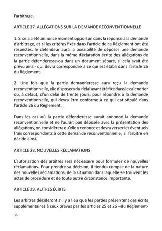 l’arbitrage.

ARTICLE 27. ALLÉGATIONS SUR LA DEMANDE RECONVENTIONNELLE

1. Si cela a été annoncé moment opportun dans la réponse à la demande
d’arbitrage, et si les critères fixés dans l’article de ce Règlement ont été
respectés, le défendeur aura la possibilité de déposer une demande
reconventionnelle, dans la même déclaration écrite des allégations de
la partie défenderesse-ou dans un document séparé, si cela avait été
prévu ainsi- qui devra correspondre à ce qui est établi dans l’article 25
du Règlement.

2. Une fois que la partie demanderesse aura reçu la demande
reconventionnelle, elle disposera du délai ayant été fixé dans le calendrier
ou, à défaut, d’un délai de trente jours, pour répondre à la demande
reconventionnelle, qui devra être conforme à ce qui est stipulé dans
l’article 26 du Règlement.

Dans les cas où la partie défenderesse aurait annoncé la demande
reconventionnelle et ne l’aurait pas déposée avec la présentation des
allégations, on considèrera qu’elle y renonce et devra verser les éventuels
frais correspondants à cette demande reconventionnelle, si l’arbitre en
décide ainsi.

ARTICLE 28. NOUVELLES RÉCLAMATIONS

L’autorisation des arbitres sera nécessaire pour formuler de nouvelles
réclamations. Pour prendre sa décision, il tiendra compte de la nature
des nouvelles réclamations, de la situation dans laquelle se trouvent les
actes de procédure et de toute autre circonstance importante.

ARTICLE 29. AUTRES ÉCRITS

Les arbitres décideront s’il y a lieu que les parties présentent des écrits
supplémentaires à ceux prévus par les articles 25 et 26 –du Règlement-
36
 