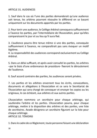 ARTICLE 31. AUDIENCES

1. Sauf dans le cas où l’une des parties demanderait qu’une audience
soit tenue, les arbitres pourront résoudre le différend en se basant
uniquement sur les documents apportés par les parties.

2. Pour tenir une audience, le Collège Arbitral convoquera suffisamment
à l’avance les parties, par l’intermédiaire de l’Association, pour qu’elles
comparaissent le jour et au lieu qu’il aura fixé.

3. L’audience pourra être tenue même si une des parties, convoquée
suffisamment à l’avance, ne comparaîtrait pas sans évoquer un motif
légitime.
4. La responsabilité des audiences correspond exclusivement au Collège
Arbitral.

5. Dans un délai suffisant, et après avoir consulté les parties, les arbitres
–par le biais d’une ordonnance de procédure- fixeront le déroulement
de l’audience.

6. Sauf accord contraire des parties, les audiences seront privées.

7. Les parties et les arbitres enverront tous les écrits, convocations,
documents et allégations à l’Association et ce sera le Secrétariat de
l’Association qui sera chargé de convoquer et envoyer les copies ou les
originaux, le cas échéant, aux arbitres et aux autres parties.

L’Association nommera un secrétaire pour chaque arbitrage, qui
soutiendra l’arbitre et les parties. L’Association pourra, pour chaque
arbitrage, mettre à la disposition des arbitres et des parties, une liste
de secrétaires. Aeade désignera un secrétaire figurant sur la liste pour
chaque arbitrage.
ARTICLE 32. TÉMOINS

1. Dans le cadre de ce Règlement, toute personne faisant une déclaration
38
 