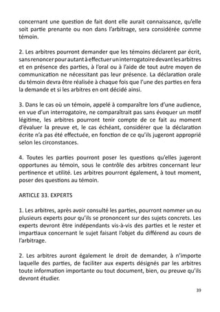 concernant une question de fait dont elle aurait connaissance, qu’elle
soit partie prenante ou non dans l’arbitrage, sera considérée comme
témoin.

2. Les arbitres pourront demander que les témoins déclarent par écrit,
sans renoncer pour autant à effectuer un interrogatoire devant les arbitres
et en présence des parties, à l’oral ou à l’aide de tout autre moyen de
communication ne nécessitant pas leur présence. La déclaration orale
du témoin devra être réalisée à chaque fois que l’une des parties en fera
la demande et si les arbitres en ont décidé ainsi.

3. Dans le cas où un témoin, appelé à comparaître lors d’une audience,
en vue d’un interrogatoire, ne comparaîtrait pas sans évoquer un motif
légitime, les arbitres pourront tenir compte de ce fait au moment
d’évaluer la preuve et, le cas échéant, considérer que la déclaration
écrite n’a pas été effectuée, en fonction de ce qu’ils jugeront approprié
selon les circonstances.

4. Toutes les parties pourront poser les questions qu’elles jugeront
opportunes au témoin, sous le contrôle des arbitres concernant leur
pertinence et utilité. Les arbitres pourront également, à tout moment,
poser des questions au témoin.

ARTICLE 33. EXPERTS

1. Les arbitres, après avoir consulté les parties, pourront nommer un ou
plusieurs experts pour qu’ils se prononcent sur des sujets concrets. Les
experts devront être indépendants vis-à-vis des parties et le rester et
impartiaux concernant le sujet faisant l’objet du différend au cours de
l’arbitrage.

2. Les arbitres auront également le droit de demander, à n’importe
laquelle des parties, de faciliter aux experts désignés par les arbitres
toute information importante ou tout document, bien, ou preuve qu’ils
devront étudier.
                                                                         39
 