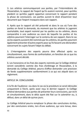 3. Les arbitres communiqueront aux parties, par l’intermédiaire de
l’Association, le rapport de l’expert qu’ils avaient nommé, pour qu’elles
plaident ce qu’elles jugent opportun concernant le rapport pendant
la phase de conclusions. Les parties auront le droit d’examiner tout
document que l’expert invoquera dans son rapport.

4. Après que le rapport ait été présenté et dans le cas où l’une des
parties en ferait la demande, du moment que les arbitres le jugeront
souhaitable, tout expert nommé par les parties ou les arbitres, devra
comparaître à une audience au cours de laquelle les parties et les
arbitres pourront l’interroger sur le contenu de son rapport. Dans le cas
où les experts auraient été nommés par les arbitres, les parties pourront
également présenter d’autres experts pour qu’ils fassent une déclaration
concernant les sujets faisant l’objet du débat.

5. L’interrogatoire des experts pourra être effectué après ou
simultanément, sous forme de confrontation, en fonction de ce que les
arbitres auront décidé.

6. Les honoraires et les frais des experts nommés par le Collège Arbitral
seront considérés comme des frais d’arbitrage et l’Association, à la
demande du Collège Arbitral, pourra d’office demander une provision
de fonds supplémentaire conformément à ce qui est stipulé dans ce
règlement.

ARTICLE 34. CONCLUSIONS

A la fin de l’audience –ou dans le cas où la procédure se serait déroulée
uniquement à l’écrit, après avoir reçu le dernier rapport- le Collège
Arbitral demandera aux parties de présenter leurs conclusions, par écrit
et simultanément, dans le délai ayant été fixé sur le calendrier ou, à
défaut, dans un délai de quinze jours.

Le Collège Arbitral pourra remplacer la phase des conclusions écrites,
par des conclusions orales, lors d’une audience, qui sera tenue, dans
40
 