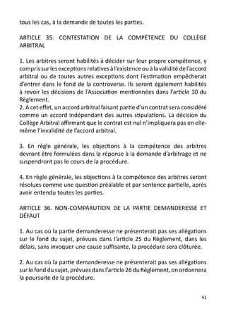 tous les cas, à la demande de toutes les parties.

ARTICLE 35. CONTESTATION DE LA COMPÉTENCE DU COLLÈGE
ARBITRAL

1. Les arbitres seront habilités à décider sur leur propre compétence, y
compris sur les exceptions relatives à l’existence ou à la validité de l’accord
arbitral ou de toutes autres exceptions dont l’estimation empêcherait
d’entrer dans le fond de la controverse. Ils seront également habilités
à revoir les décisions de l’Association mentionnées dans l’article 10 du
Règlement.
2. A cet effet, un accord arbitral faisant partie d’un contrat sera considéré
comme un accord indépendant des autres stipulations. La décision du
Collège Arbitral affirmant que le contrat est nul n’impliquera pas en elle-
même l’invalidité de l’accord arbitral.

3. En règle générale, les objections à la compétence des arbitres
devront être formulées dans la réponse à la demande d’arbitrage et ne
suspendront pas le cours de la procédure.

4. En règle générale, les objections à la compétence des arbitres seront
résolues comme une question préalable et par sentence partielle, après
avoir entendu toutes les parties.

ARTICLE 36. NON-COMPARUTION DE LA PARTIE DEMANDERESSE ET
DÉFAUT

1. Au cas où la partie demanderesse ne présenterait pas ses allégations
sur le fond du sujet, prévues dans l’article 25 du Règlement, dans les
délais, sans invoquer une cause suffisante, la procédure sera clôturée.

2. Au cas où la partie demanderesse ne présenterait pas ses allégations
sur le fond du sujet, prévues dans l’article 26 du Règlement, on ordonnera
la poursuite de la procédure.

                                                                            41
 