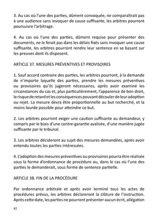 3. Au cas où l’une des parties, dûment convoquée, ne comparaîtrait pas
à une audience sans invoquer de cause suffisante, les arbitres pourront
poursuivre l’arbitrage.

4. Au cas où l’une des parties, dûment requise pour présenter des
documents, ne le ferait pas dans les délais fixés sans invoquer une cause
suffisante, les arbitres pourront rendre leur sentence en se basant sur
les preuves dont ils disposent.

ARTICLE 37. MESURES PRÉVENTIVES ET PROVISOIRES

1. Sauf accord contraire des parties, les arbitres pourront, à la demande
de n’importe laquelle des parties, prendre les mesures préventives
ou provisoires qu’ils jugeront nécessaires, après avoir examiné les
circonstances du cas et, plus particulièrement, l’apparence de bon droit,
le risque de retard et les conséquences pouvant découler de leur adoption
ou rejet. La mesure devra être proportionnelle au but recherché, et la
moins lourde possible pour atteindre ce but.

2. Les arbitres pourront exiger une caution suffisante au demandeur, y
compris par le biais d’une contre-garantie avalisée, d’une manière jugée
suffisante par le tribunal.

3. Les arbitres décideront au sujet des mesures demandées, après avoir
entendu toutes les parties intéressées.

4. L’adoption des mesures préventives ou provisoires pourra être réalisée
sous la forme d’ordonnance de procédure ou, dans le cas où l’une des
parties le demanderait, sous forme de sentence partielle.

ARTICLE 38. FIN DE LA PROCÉDURE

Par ordonnance arbitrale et après avoir terminé tous les actes de
procédures prévus, les arbitres déclareront la clôture de l’instruction.
Après cette date, les parties ne pourront présenter aucun écrit, allégation
42
 