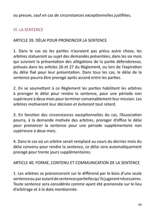 ou preuve, sauf en cas de circonstances exceptionnelles justifiées.


VI. LA SENTENCE

ARTICLE 39. DÉLAI POUR PRONONCER LA SENTENCE

1. Dans le cas où les parties n’auraient pas prévu autre chose, les
arbitres statueront au sujet des demandes présentées, dans les six mois
qui suivront la présentation des allégations de la partie défenderesse,
prévues dans les articles 26 et 27 du Règlement, ou lors de l’expiration
du délai fixé pour leur présentation. Dans tous les cas, le délai de la
sentence pourra être prorogé après accord entre les parties.

2. En se soumettant à ce Règlement les parties habilitent les arbitres
à proroger le délai pour rendre la sentence, pour une période non
supérieure à deux mois pour terminer convenablement leur mission. Les
arbitres motiveront leur décision et éviteront tout retard.

3. En fonction des circonstances exceptionnelles du cas, l’Association
pourra, à la demande motivée des arbitres, proroger d’office le délai
pour prononcer la sentence pour une période supplémentaire non
supérieure à deux mois.

4. Dans le cas où un arbitre serait remplacé au cours du dernier mois du
délai convenu pour rendre la sentence, ce délai sera automatiquement
prorogé pour trente jours supplémentaires.

ARTICLE 40. FORME, CONTENU ET COMMUNICATION DE LA SENTENCE

1. Les arbitres se prononceront sur le différend par le biais d’une seule
sentence ou par autant de sentences partielles qu’ils jugeront nécessaires.
Toute sentence sera considérée comme ayant été prononcée sur le lieu
d’arbitrage et à la date mentionnée.


                                                                         43
 
