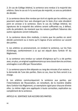 2. En cas de Collège Arbitral, la sentence sera rendue à la majorité des
arbitres. Dans le cas où il n’y aurait pas de majorité, ce sera au président
de décider.

3. La sentence devra être rendue par écrit et signée par les arbitres, qui
pourront exprimer leur avis divergent par le biais d’un vote dissident
joint en annexe à la sentence. Dans le cas du Collège Arbitral, les
signatures de la majorité des arbitres seront suffisantes ou, à défaut,
celle du président, du moment que les raisons justifiant l’absence des
autres signatures seront indiquées.

4. La sentence devra être motivée, à moins que les parties en aient
décidé autrement ou à moins qu’il s’agisse d’une sentence sur accord
des parties.

5. Les arbitres se prononceront, en rendant la sentence, sur les frais
d’arbitrage, conformément à ce qui est stipulé dans l’article 47 du
Règlement.

6. La sentence sera rendue sur autant d’originaux qu’il y a de parties
avec, en plus, un original supplémentaire qui sera classé dans les archives
aménagées à cet effet par l’Association.

7. La sentence pourra être déposée au rang des minutes d’un notaire, à
la demande de l’une des parties. Dans ce cas, tous les frais seront à sa
charge.

8. Les arbitres communiqueront la sentence aux parties, par
l’intermédiaire de l’Association, en remettant, de la manière établie
dans l’article 4 du Règlement, un exemplaire signé pour chacune d’entre
elles. La même règle sera appliquée à toute correction, explication ou
complément de la sentence.

ARTICLE 41. SENTENCE SUR ACCORD DES PARTIES


44
 