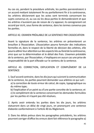 Au cas où, pendant la procédure arbitrale, les parties parviendraient à
un accord mettant totalement fin ou partiellement fin à la controverse,
les arbitres déclareront que les actes sont terminés concernant les
sujets convenus et, au cas où les deux parties le demanderaient et que
les arbitres n’auraient pas de raison de s’y opposer, ils consigneront cet
accord par écrit, sous forme de sentence, dans les termes convenus pas
les parties.

ARTICLE 42. EXAMEN PRÉALABLE DE LA SENTENCE PAR L’ASSOCIATION

Avant la signature de la sentence, les arbitres en présenteront un
brouillon à l’Association. L’Association pourra formuler des indications
formelles et, dans le respect de la liberté de décision des arbitres, elle
pourra attirer leur attention sur des aspects liés au fond de la controverse,
ainsi que sur la détermination et le détail des frais. L’examen préalable
de la sentence, par l’Association, n’impliquera en aucun cas une prise de
responsabilité de la part d’Aeade sur le contenu de la sentence.

ARTICLE 43. CORRECTION, EXPLICATION ET COMPLÉMENT DE LA
SENTENCE

1. Sauf accord contraire, dans les dix jours qui suivront la communication
de la sentence, les parties pourront demander aux arbitres ce qui suit :
   a) la correction de toute erreur de calcul, de copie, typographique ou
   du même type;
   b) l’explication d’un point ou d’une partie concrète de la sentence; et
   c) le complément de la sentence concernant les demandes formulées
   par les parties et n’ayant pas été résolues.

2. Après avoir entendu les parties dans les dix jours, les arbitres
statueront dans un délai de vingt jours, en prononçant une sentence
élaborée conformément à l’article 40 du Règlement.

3. Dans les délais prévus dans les paragraphes précédents, les arbitres
pourront corriger d’office les erreurs dont fait référence le paragraphe a)
                                                                          45
 