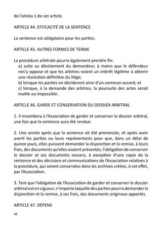 de l’alinéa 1 de cet article.

ARTICLE 44. EFFICACITÉ DE LA SENTENCE

La sentence est obligatoire pour les parties.

ARTICLE 45. AUTRES FORMES DE TERME

La procédure arbitrale pourra également prendre fin:
  a) suite au désistement du demandeur, à moins que le défendeur
  nes’y oppose et que les arbitres voient un intérêt légitime à obtenir
  une résolution définitive du litige;
  b) lorsque les parties en décideront ainsi d’un commun accord; et
  c) lorsque, à la demande des arbitres, la poursuite des actes serait
  inutile ou impossible.

ARTICLE 46. GARDE ET CONSERVATION DU DOSSIER ARBITRAL

1. Il incombera à l’Association de garder et conserver le dossier arbitral,
une fois que la sentence aura été rendue.

2. Une année après que la sentence ait été prononcée, et après avoir
averti les parties ou leurs représentants pour que, dans un délai de
quinze jours, elles puissent demander la disjonction et la remise, à leurs
frais, des documents qu’elles avaient présentés, l’obligation de conserver
le dossier et ses documents cessera, à exception d’une copie de la
sentence et des décisions et communications de l’Association relatives à
la procédure, qui seront conservées dans les archives créées, à cet effet,
par l’Association.

3. Tant que l’obligation de l’Association de garder et conserver le dossier
arbitral est en vigueur, n’importe laquelle des parties pourra demander la
disjonction et la remise, à ses frais, des documents originaux apportés.

ARTICLE 47. DÉPENS
46
 