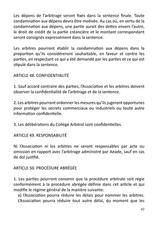 Les dépens de l’arbitrage seront fixés dans la sentence finale. Toute
condamnation aux dépens devra être motivée. Au cas où, en vertu de la
condamnation aux dépens, une partie aurait des dettes envers l’autre,
le droit de crédit de la partie créancière et le montant correspondant
seront consignés expressément dans la sentence.

Les arbitres pourront établir la condamnation aux dépens dans la
proportion qu’ils considèreront souhaitable, en faveur et contre les
parties, en respectant ce qui a été demandé par les parties et ce qui est
stipulé dans la sentence.

ARTICLE 48. CONFIDENTIALITÉ

1. Sauf accord contraire des parties, l’Association et les arbitres doivent
observer la confidentialité de l’arbitrage et de la sentence.

2. Les arbitres pourront ordonner les mesures qu’ils jugeront opportunes
pour protéger les secrets commerciaux ou industriels ou toute autre
information confidentielle.

3. Les délibérations du Collège Arbitral sont confidentielles.

ARTICLE 49. RESPONSABILITÉ

Ni l’Association ni les arbitres ne seront responsables par acte ou
omission en rapport avec l’arbitrage administré par Aeade, sauf en cas
de dol justifié.

ARTICLE 50. PROCÉDURE ABRÉGÉE

1. Les parties pourront convenir que la procédure arbitrale soit régie
conformément à la procédure abrégée définie dans cet article et qui
modifie le régime général de la manière suivante:
   a) l’Association pourra réduire les délais pour nommer les arbitres.
   L’Association pourra réduire tout autre délai, du moment que les
                                                                         47
 