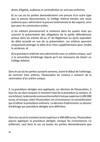 droits d’égalité, audience et contradiction ne sont pas enfreints;
     b) au cas où les parties demanderaient une preuve d’un autre type
     que la preuve documentaire, le Collège Arbitral tiendra une seule
     audience pour administrer la preuve testimoniale et des experts, ainsi
     que pour les conclusions orales;
     c) les arbitres prononceront la sentence dans les quatre mois qui
     suivront la présentation des allégations de la partie défenderesse
     prévue dans les articles 26 ou 27 du Règlement ou après expiration
     du délai accordé en vue de sa présentation. Les arbitres pourront
     uniquement proroger le délai d’un mois supplémentaire pour rendre
     la sentence; et
     d) la procédure arbitrale sera administrée avec un arbitre unique, sauf
     si la convention d’arbitrage stipule qu’il est nécessaire de choisir un
     Collège Arbitral.


Dans le cas où les parties auraient convenu, avant le début de l’arbitrage,
de nommer trois arbitres, l’Association les invitera à convenir de la
nomination d’un arbitre unique.


2. La procédure abrégée sera appliquée, sur décision de l’Association, à
tous les cas dans lesquels le montant total de la procédure (y compris, le
cas échéant, la demande reconventionnelle) n’est pas supérieur à 100.000
euros, et lorsque, selon l’Association, les circonstances ne conseilleraient
pas d’utiliser la procédure ordinaire. La décision d’administrer un dossier
d’arbitrage par procédure abrégée sera définitive.


Dans les cas où le montant serait supérieur à 100.000 euros, l’Association
pourra appliquer la procédure abrégée, lorsque les circonstances s’y
prêteront, sauf dans le cas où toutes les parties demanderaient que

48
 
