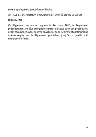 soient appliquée la procédure ordinaire.
ARTICLE 51. DISPOSITION PROVISOIRE ET ENTRÉE EN VIGUEUR DU
RÈGLEMENT
Ce Règlement entrera en vigueur le 1er mars 2010, le Règlement
précédent n’étant plus en vigueur à partir de cette date. Les procédures
ayant commencé avant l’entrée en vigueur de ce Règlement continueront
à être régies par le Règlement précédent jusqu’à ce qu’elle soit
entièrement finies.




                                                                      49
 