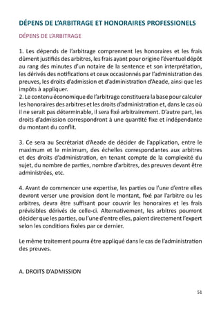 DÉPENS DE L’ARBITRAGE ET HONORAIRES PROFESSIONELS
DÉPENS DE L’ARBITRAGE

1. Les dépends de l’arbitrage comprennent les honoraires et les frais
dûment justifiés des arbitres, les frais ayant pour origine l’éventuel dépôt
au rang des minutes d’un notaire de la sentence et son interprétation,
les dérivés des notifications et ceux occasionnés par l’administration des
preuves, les droits d’admission et d’administration d’Aeade, ainsi que les
impôts à appliquer.
2. Le contenu économique de l’arbitrage constituera la base pour calculer
les honoraires des arbitres et les droits d’administration et, dans le cas où
il ne serait pas déterminable, il sera fixé arbitrairement. D’autre part, les
droits d’admission correspondront à une quantité fixe et indépendante
du montant du conflit.

3. Ce sera au Secrétariat d’Aeade de décider de l’application, entre le
maximum et le minimum, des échelles correspondantes aux arbitres
et des droits d’administration, en tenant compte de la complexité du
sujet, du nombre de parties, nombre d’arbitres, des preuves devant être
administrées, etc.

4. Avant de commencer une expertise, les parties ou l’une d’entre elles
devront verser une provision dont le montant, fixé par l’arbitre ou les
arbitres, devra être suffisant pour couvrir les honoraires et les frais
prévisibles dérivés de celle-ci. Alternativement, les arbitres pourront
décider que les parties, ou l’une d’entre elles, paient directement l’expert
selon les conditions fixées par ce dernier.

Le même traitement pourra être appliqué dans le cas de l’administration
des preuves.


A. DROITS D’ADMISSION


                                                                          51
 