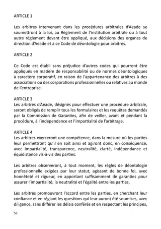 ARTICLE 1

Les arbitres intervenant dans les procédures arbitrales d’Aeade se
soumettront à la loi, au Règlement de l’institution arbitrale ou à tout
autre règlement devant être appliqué, aux décisions des organes de
direction d’Aeade et à ce Code de déontologie pour arbitres.

ARTICLE 2

Ce Code est établi sans préjudice d’autres codes qui pourront être
appliqués en matière de responsabilité ou de normes déontologiques
à caractère corporatif, en raison de l’appartenance des arbitres à des
associations ou des corporations professionnelles ou relatives au monde
de l’entreprise.

ARTICLE 3
Les arbitres d’Aeade, désignés pour effectuer une procédure arbitrale,
seront obligés de remplir tous les formulaires et les requêtes demandés
par la Commission de Garanties, afin de veiller, avant et pendant la
procédure, à l’indépendance et l’impartialité de l’arbitrage.

ARTICLE 4
Les arbitres exerceront une compétence, dans la mesure où les parties
leur permettront qu’il en soit ainsi et agiront donc, en conséquence,
avec impartialité, transparence, neutralité, clarté, indépendance et
équidistance vis-à-vis des parties.

Les arbitres observeront, à tout moment, les règles de déontologie
professionnelle exigées par leur statut, agissant de bonne foi, avec
honnêteté et rigueur, en apportant suffisamment de garanties pour
assurer l’impartialité, la neutralité et l’égalité entre les parties.

Les arbitres promouvront l’accord entre les parties, en cherchant leur
confiance et en réglant les questions qui leur auront été soumises, avec
diligence, sans différer les délais conférés et en respectant les principes,
56
 