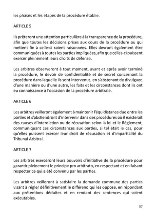 les phases et les étapes de la procédure établie.

ARTICLE 5

Ils prêteront une attention particulière à la transparence de la procédure,
afin que toutes les décisions prises aux cours de la procédure ou qui
mettent fin à celle-ci soient raisonnées. Elles devront également être
communiquées à toutes les parties impliquées, afin que celles-ci puissent
exercer pleinement leurs droits de défense.

Les arbitres observeront à tout moment, avant et après avoir terminé
la procédure, le devoir de confidentialité et de secret concernant la
procédure dans laquelle ils sont intervenus, en s’abstenant de divulguer,
d’une manière ou d’une autre, les faits et les circonstances dont ils ont
eu connaissance à l’occasion de la procédure arbitrale.

ARTICLE 6

Les arbitres veilleront également à maintenir l’équidistance due entre les
parties et s’abstiendront d’intervenir dans des procédures où il existerait
des causes d’interdiction ou de récusation selon la loi et le Règlement,
communiquant ces circonstances aux parties, si tel était le cas, pour
qu’elles puissent exercer leur droit de récusation et d’impartialité du
Tribunal Arbitral.

ARTICLE 7

Les arbitres exerceront leurs pouvoirs d’initiative de la procédure pour
garantir pleinement le principe pro arbitrato, en respectant et en faisant
respecter ce qui a été convenu par les parties.

Les arbitres veilleront à satisfaire la demande commune des parties
visant à régler définitivement le différend qui les oppose, en répondant
aux prétentions déduites et en rendant des sentences qui soient
exécutables.
                                                                         57
 