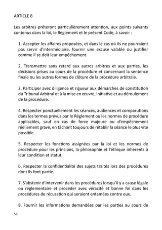 ARTICLE 8

Les arbitres prêteront particulièrement attention, aux points suivants
contenus dans la loi, le Règlement et le présent Code, à savoir :

     1. Accepter les affaires proposées, et dans le cas où ils ne pourraient
     pas servir d’intermédiaire, fournir une excuse valable ou justifier
     comme il se doit leur empêchement.

     2. Transmettre sans retard aux autres arbitres et aux parties, les
     décisions prises au cours de la procédure et concernant la sentence
     finale ou les autres formes de clôture de la procédure arbitrale.

     3. Participer avec diligence et rigueur aux démarches de constitution
     du Tribunal Arbitral et à la mise en œuvre, initiative et au déroulement
     de la procédure.

     4. Respecter ponctuellement les séances, audiences et comparutions
     dans les termes prévus par le Règlement ou les normes de procédure
     applicables, sauf en cas de force majeure ou d’empêchement
     réellement grave, en tâchant toujours de rétablir la séance le plus vite
     possible.

     5. Respecter les fonctions assignées par la loi et les normes de
     procédure pour les principes, la philosophie et l’éthique inhérents à
     leur condition et statut.

     6. Respecter la confidentialité des sujets traités lors des procédures
     dont ils font partie.

     7. S’abstenir d’intervenir dans les procédures lorsqu’il y a cause légale
     ou réglementaire et procéder avec véracité et bonne foi dans les
     procédures de récusation qui seraient entamées contre eux.

     8. Fournir les informations demandées par les parties au cours de
58
 