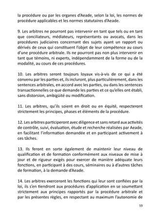 la procédure ou par les organes d’Aeade, selon la loi, les normes de
procédure applicables et les normes statutaires d’Aeade.

9. Les arbitres ne pourront pas intervenir en tant que tels ou en tant
que conciliateurs, médiateurs, représentants ou avocats, dans les
procédures judiciaires concernant des sujets ayant un rapport ou
dérivés de ceux qui constituent l’objet de leur compétence au cours
d’une procédure arbitrale. Ils ne pourront pas non plus intervenir en
tant que témoins, ni experts, indépendamment de la forme ou de la
modalité, au cours de ces procédures.

10. Les arbitres seront toujours loyaux vis-à-vis de ce qui a été
convenu par les parties et, ils incluront, plus particulièrement, dans les
sentences arbitrales, en accord avec les parties, ou dans les sentences
transactionnelles ce que demande les parties et ce qu’elles ont établi,
sans distorsion, ambigüité ou modification.

11. Les arbitres, qu’ils soient en droit ou en équité, respecteront
strictement les principes, phases et éléments de la procédure.

12. Les arbitres participeront avec diligence et sans retard aux activités
de contrôle, suivi, évaluation, étude et recherche réalisées par Aeade,
en facilitant l’information demandée et en participant activement à
ces tâches.

13. Ils feront en sorte également de maintenir leur niveau de
qualification et de formation conformément aux niveaux de mise à
jour et de rigueur exigés pour exercer de manière adéquate leurs
fonctions, en participant à des cours, séminaires ou à d’autres tâches
de formation, à la demande d’Aeade.

14. Les arbitres exerceront les fonctions qui leur sont confiées par la
loi, ils s’en tiendront aux procédures d’application en se soumettant
strictement aux principes rapportés par la procédure arbitrale et
par les présentes règles, en respectant au maximum l’autonomie de
                                                                       59
 