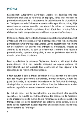 PRÉFACE

L’Association Européenne d’Arbitrage, Aeade, est devenue une des
institutions arbitrales de référence en Espagne, après avoir misé sur la
professionnalisation, la transparence, la spécialisation, la disponibilité
et l’indépendance de l’administration des arbitrages. L’Association, déjà
consolidée en interne, travaille pour obtenir la même reconnaissance
dans le domaine de l’arbitrage international. C’est dans ce but qu’elle a
élaboré ce texte, comparable aux meilleurs règlements d’arbitrage.

De la même façon, dans ce texte, les recommandations du Club Espagnol
d’Arbitrage ont été suivies, en vue d’homogénéiser les règlements des
principales Cours d’arbitrage espagnoles. L’autre objectif de ce règlement
est de répondre aux besoins des entreprises, utilisateurs, avocats et
arbitres et de trouver, au sein de l’institution arbitrale, une réponse
professionnelle, rapide et de qualité, à tous les problèmes rencontrés
dans le cadre d’une procédure.

Pour la rédaction du nouveau Règlement, Aeade a fait appel à des
professionnels et à des experts, reconnus au niveau national et
international, qui ont apporté leur expérience et leur rigueur à la
rédaction de ce règlement de procédure.

Il faut ajouter à cela le travail quotidien de l’Association qui consacre
tous ses moyens personnels et matériels, à temps complet, et tous les
jours de l’année, à rechercher l’excellence et la flexibilité d’arbitrage,
ainsi qu’à les promouvoir et à les diffuser lors des évènements et des
activités organisés au niveau interne et international.

Le fait de miser sur la spécialisation, en constituant des comités
spécialisés, la rapidité de l’administration des arbitrages, la flexibilité
de la procédure en elle-même, le rôle remarquable du Secrétariat et la
transparence lors de la désignation des arbitres, entre autres, font en
sorte que le Règlement d’Aeade réponde aux exigences réelles de tous
les utilisateurs de l’arbitrage.
6
 