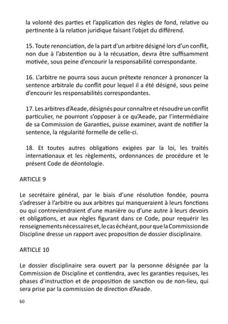 la volonté des parties et l’application des règles de fond, relative ou
     pertinente à la relation juridique faisant l’objet du différend.

     15. Toute renonciation, de la part d’un arbitre désigné lors d’un conflit,
     non due à l’abstention ou à la récusation, devra être suffisamment
     motivée, sous peine d’encourir la responsabilité correspondante.

     16. L’arbitre ne pourra sous aucun prétexte renoncer à prononcer la
     sentence arbitrale du conflit pour lequel il a été désigné, sous peine
     d’encourir les responsabilités correspondantes.

     17. Les arbitres d’Aeade, désignés pour connaître et résoudre un conflit
     particulier, ne pourront s’opposer à ce qu’Aeade, par l’intermédiaire
     de sa Commission de Garanties, puisse examiner, avant de notifier la
     sentence, la régularité formelle de celle-ci.

     18. Et toutes autres obligations exigées par la loi, les traités
     internationaux et les règlements, ordonnances de procédure et le
     présent Code de déontologie.

ARTICLE 9

Le secrétaire général, par le biais d’une résolution fondée, pourra
s’adresser à l’arbitre ou aux arbitres qui manqueraient à leurs fonctions
ou qui contreviendraient d’une manière ou d’une autre à leurs devoirs
et obligations, et aux règles figurant dans ce Code, pour requérir les
renseignements nécessaires et, le cas échéant, pour que la Commission de
Discipline dresse un rapport avec proposition de dossier disciplinaire.

ARTICLE 10

Le dossier disciplinaire sera ouvert par la personne désignée par la
Commission de Discipline et contiendra, avec les garanties requises, les
phases d’instruction et de proposition de sanction ou de non-lieu, qui
sera prise par la commission de direction d’Aeade.
60
 