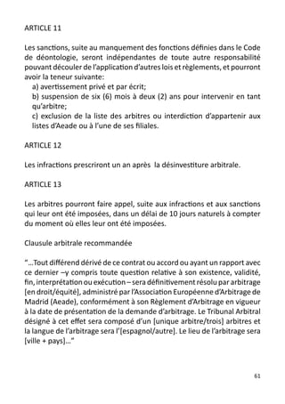 ARTICLE 11

Les sanctions, suite au manquement des fonctions définies dans le Code
de déontologie, seront indépendantes de toute autre responsabilité
pouvant découler de l’application d’autres lois et règlements, et pourront
avoir la teneur suivante:
  a) avertissement privé et par écrit;
  b) suspension de six (6) mois à deux (2) ans pour intervenir en tant
  qu’arbitre;
  c) exclusion de la liste des arbitres ou interdiction d’appartenir aux
  listes d’Aeade ou à l’une de ses filiales.

ARTICLE 12

Les infractions prescriront un an après la désinvestiture arbitrale.

ARTICLE 13

Les arbitres pourront faire appel, suite aux infractions et aux sanctions
qui leur ont été imposées, dans un délai de 10 jours naturels à compter
du moment où elles leur ont été imposées.

Clausule arbitrale recommandée

“…Tout différend dérivé de ce contrat ou accord ou ayant un rapport avec
ce dernier –y compris toute question relative à son existence, validité,
fin, interprétation ou exécution – sera définitivement résolu par arbitrage
[en droit/équité], administré par l’Association Européenne d’Arbitrage de
Madrid (Aeade), conformément à son Règlement d’Arbitrage en vigueur
à la date de présentation de la demande d’arbitrage. Le Tribunal Arbitral
désigné à cet effet sera composé d’un [unique arbitre/trois] arbitres et
la langue de l’arbitrage sera l’[espagnol/autre]. Le lieu de l’arbitrage sera
[ville + pays]…”



                                                                          61
 