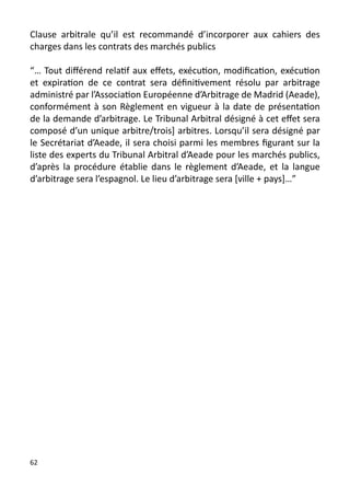 Clause arbitrale qu’il est recommandé d’incorporer aux cahiers des
charges dans les contrats des marchés publics

“… Tout différend relatif aux effets, exécution, modification, exécution
et expiration de ce contrat sera définitivement résolu par arbitrage
administré par l’Association Européenne d’Arbitrage de Madrid (Aeade),
conformément à son Règlement en vigueur à la date de présentation
de la demande d’arbitrage. Le Tribunal Arbitral désigné à cet effet sera
composé d’un unique arbitre/trois] arbitres. Lorsqu’il sera désigné par
le Secrétariat d’Aeade, il sera choisi parmi les membres figurant sur la
liste des experts du Tribunal Arbitral d’Aeade pour les marchés publics,
d’après la procédure établie dans le règlement d’Aeade, et la langue
d’arbitrage sera l’espagnol. Le lieu d’arbitrage sera [ville + pays]…”




62
 