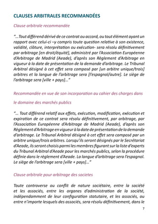 CLAUSES ARBITRALES RECOMMANDÉES
Clause arbitrale recommandée

“…Tout différend dérivé de ce contrat ou accord, ou tout élément ayant un
rapport avec celui-ci –y compris toute question relative à son existence,
validité, clôture, interprétation ou exécution- sera résolu définitivement
par arbitrage [en droit/équité], administré par l’Association Européenne
d’Arbitrage de Madrid (Aeade), d’après son Règlement d’Arbitrage en
vigueur à la date de présentation de la demande d’arbitrage. Le Tribunal
Arbitral désigné à cet effet sera composé par [un arbitre unique/trois]
arbitres et la langue de l’arbitrage sera [l’espagnol/autre]. Le siège de
l’arbitrage sera [ville + pays]…”


Recommandée en vue de son incorporation au cahier des charges dans

le domaine des marchés publics

“… Tout différend relatif aux effets, exécution, modification, exécution et
expiration de ce contrat sera résolu définitivement, par arbitrage, par
l’Association Européenne d’Arbitrage de Madrid (Aeade), d’après son
Règlement d’Arbitrage en vigueur à la date de présentation de la demande
d’arbitrage. Le Tribunal Arbitral désigné à cet effet sera composé par un
arbitre unique/trois arbitres. Lorsqu’ils seront désignés par le Secrétariat
d’Aeade, ils seront choisis parmi les membres figurant sur la liste d’experts
du Tribunal Arbitral d’Aeade pour les marchés publics, selon la procédure
définie dans le règlement d’Aeade. La langue d’arbitrage sera l’espagnol.
Le siège de l’arbitrage sera [ville + pays]…”

Clause arbitrale pour arbitrage des societes

Toute controverse ou conflit de nature sociétaire, entre la société
et les associés, entre les organes d’administration de la société,
indépendamment de leur configuration statutaire, et les associés, ou
entre n’importe lesquels des associés, sera résolu définitivement, dans le
                                                                           7
 