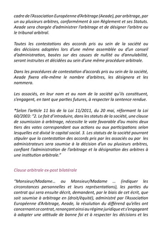 cadre de l’Association Européenne d’Arbitrage (Aeade), par arbitrage, par
un ou plusieurs arbitres, conformément à son Règlement et ses Statuts.
Aeade sera chargée d’administrer l’arbitrage et de désigner l’arbitre ou
le tribunal arbitral.

Toutes les contestations des accords pris au sein de la société ou
des décisions adoptées lors d’une même assemblée ou d’un conseil
d’administration, basées sur des causes de nullité ou d’annulabilité,
seront instruites et décidées au sein d’une même procédure arbitrale.

Dans les procédures de contestation d’accords pris au sein de la société,
Aeade fixera elle-même le nombre d’arbitres, les désignera et les
nommera.

Les associés, en leur nom et au nom de la société qu’ils constituent,
s’engagent, en tant que parties futures, à respecter la sentence rendue.

*Selon l’article 11 bis de la Loi 11/2011, du 20 mai, réformant la Loi
60/2003: “2. Le fait d’introduire, dans les statuts de la société, une clause
de soumission à arbitrage, nécessite le vote favorable d’au moins deux
tiers des votes correspondant aux actions ou aux participations selon
lesquelles est divisé le capital social. 3. Les statuts de la société pourront
stipuler que la contestation des accords pris par les associés ou par les
administrateurs sera soumise à la décision d’un ou plusieurs arbitres,
confiant l’administration de l’arbitrage et la désignation des arbitres à
une institution arbitrale.”


Clause arbitrale ex-post bilatérale

“Monsieur/Madame… ou Monsieur/Madame … (indiquer les
circonstances personnelles et leurs représentations), les parties du
contrat qui sera ensuite décrit, demandent, par le biais de cet écrit, que
soit soumise à arbitrage en (droit/équité), administré par l’Association
Européenne d’Arbitrage, Aeade, la résolution du différend qu’elles ont
concernant ce contrat, renonçant ainsi au régime juridique et s’engageant
à adopter une attitude de bonne foi et à respecter les décisions et les
 