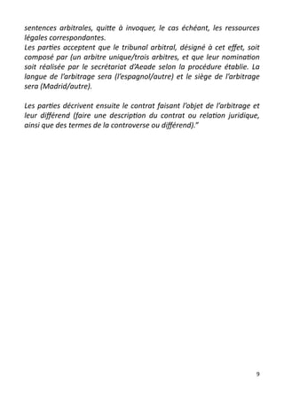 sentences arbitrales, quitte à invoquer, le cas échéant, les ressources
légales correspondantes.
Les parties acceptent que le tribunal arbitral, désigné à cet effet, soit
composé par (un arbitre unique/trois arbitres, et que leur nomination
soit réalisée par le secrétariat d’Aeade selon la procédure établie. La
langue de l’arbitrage sera (l’espagnol/autre) et le siège de l’arbitrage
sera (Madrid/autre).

Les parties décrivent ensuite le contrat faisant l’objet de l’arbitrage et
leur différend (faire une description du contrat ou relation juridique,
ainsi que des termes de la controverse ou différend).”




                                                                         9
 