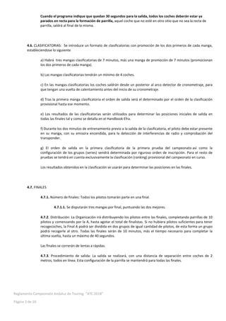 Reglamento Campeonato Andaluz de Touring “ATC 2018”
Página 3 de 10
Cuando el programa indique que quedan 30 segundos para la salida, todos los coches deberán estar ya
parados en recta para la formación de parrilla, aquel coche que no esté en otro sitio que no sea la recta de
parrilla, saldrá al final de la misma.
4.6. CLASIFICATORIAS: Se introduce un formato de clasificatorias con promoción de los dos primeros de cada manga,
estableciendose lo siguiente
a) Habrá tres mangas clasificatorias de 7 minutos, más una manga de promoción de 7 minutos (promocionan
los dos primeros de cada manga).
b) Las mangas clasificatorias tendrán un mínimo de 4 coches.
c) En las mangas clasificatorias los coches saldrán desde un posterior al arco detector de cronometraje, para
que tengan una vuelta de calentamiento antes del inicio de su cronometraje.
d) Tras la primera manga clasificatoria el orden de salida será el determinado por el orden de la clasificación
provisional hasta ese momento.
e) Los resultados de las clasificatorias serán utilizados para determinar las posiciones iniciales de salida en
todas las finales tal y como se detalla en el Handbook Efra.
f) Durante los dos minutos de entrenamiento previo a la salida de la clasificatoria, el piloto debe estar presente
en su manga, con su emisora encendida, para la detección de interferencias de radio y comprobación del
transponder.
g) El orden de salida en la primera clasificatoria de la primera prueba del campeonato así como la
configuración de los grupos (series) vendrá determinada por riguroso orden de inscripción. Para el resto de
pruebas se tendrá en cuenta exclusivamente la clasificación (ranking) provisional del campeonato en curso.
Los resultados obtenidos en la clasificación se usarán para determinar las posiciones en las finales.
4.7. FINALES
4.7.1. Número de finales: Todos los pilotos tomarán parte en una final.
4.7.1.1. Se disputarán tres mangas por final, puntuando las dos mejores.
4.7.2. Distribución: La Organización irá distribuyendo los pilotos entre las finales, completando parrillas de 10
pilotos y comenzando por la A, hasta agotar el total de finalistas. Si no hubiera pilotos suficientes para tener
recogecoches, la Final A podrá ser dividida en dos grupos de igual cantidad de pilotos, de esta forma un grupo
podrá recogerle al otro. Todas las finales serán de 10 minutos, más el tiempo necesario para completar la
última vuelta, hasta un máximo de 40 segundos.
Las finales se correrán de lentas a rápidas.
4.7.3. Procedimiento de salida: La salida se realizará, con una distancia de separación entre coches de 2
metros, todos en línea. Esta configuración de la parrilla se mantendrá para todas las finales.
 
