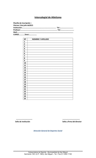 Intercolegial de Atletismo
Planilla de Inscripción –
Viernes 3 de julio de2015
Institución:…………………………………….............................. Tel.:………………………..
Profesor:………………………………………................................. Tel.:………………………..
Mail:……………………………………………………………………………………………………………..
CURSO............Sexo:...............
Nº NOMBRE Y APELLIDO
1
2
3
4
5
6
7
8
9
10
11
12
13
14
15
16
17
18
19
20
21
22
23
24
25
---------------------------- ------------------------------
Sello de institución Sello y firma del director
Dirección General de Deportes Social
Subsecretaria de Deporte - Municipalidad de San Miguel
Sarmiento 1551 (C.P. 1663), San Miguel – Tel. / Fax 011 6091 7140
 
