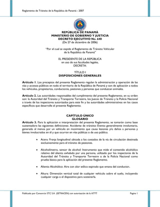 Reglamento de Tránsito de la República de Panamá - 2007 




                                 REPÚBLICA DE PANAMÁ
                           MINISTERIO DE GOBIERNO Y JUSTICIA
                               DECRETO EJECUTIVO No. 640
                                 (De 27 de diciembre de 2006)

                     “Por el cual se expide el Reglamento de Tránsito Vehicular
                                      de la República de Panamá”

                                 EL PRESIDENTE DE LA REPÚBLICA
                                   en uso de sus facultades legales,
                                             DECRETA:

                                           TÍTULO I
                                  DISPOSICIONES GENERALES

Artículo 1. Los preceptos del presente Reglamento regulan la administración y operación de las
vías y accesos públicos en todo el territorio de la República de Panamá y son de aplicación a todos
los vehículos, propietarios, conductores, peatones y personas que conduzcan animales.

Artículo 2. Las autoridades responsables del cumplimiento del presente Reglamento, en su orden
son: la Autoridad del Tránsito y Transporte Terrestre, los Jueces de Tránsito y la Policía Nacional
a través de los inspectores autorizados para este fin y las autoridades administrativas en los casos
específicos que desarrolle el presente Reglamento.


                                      CAPÍTULO ÚNICO
                                           GLOSARIO
Artículo 3. Para la aplicación e interpretación del presente Reglamento, se tomarán como base
sustentadora las siguientes definiciones: Accidente de tránsito: Evento generalmente involuntario,
generado al menos por un vehículo en movimiento que causa lesiones y/o daños a personas y
bienes involucrados en él y que ocurran en vías públicas o de uso público.

             •   Acera: Franja longitudinal ubicada a los costados de la vía de circulación destinada
                 exclusivamente para el tránsito de peatones.

             •   Alcoholímetro, sensor de alcohol: Instrumento que mide el contenido alcohólico
                 relativo del aliento exhalado por una persona, utilizado por los inspectores de la
                 Autoridad del Tránsito y Transporte Terrestre o de la Policía Nacional como
                 prueba básica para la aplicación del presente Reglamento.

             •   Aliento Alcohólico: Aire con olor etílico espirado que emana del conductor.

             •   Altura: Dimensión vertical total de cualquier vehículo sobre el suelo, incluyendo
                 cualquier carga o el dispositivo para sostenerla.




Publicado por Consorcio STC S.A (SETRACEN) con autorización de la ATTT                         Pagina 1
 