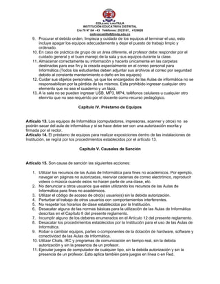 COLEGIO CASTILLA
                                INSTITUCIÓN EDUCATRIVA DISTRITAL
                            Cra 78 Nª 8A - 43 Teléfonos: 2923167_ 4126626
                                     cednvacastilla8@redp.edu.co 
   9. Procurar el debido orden, limpieza y cuidado de los equipos al terminar el uso, esto
       incluye apagar los equipos adecuadamente y dejar el puesto de trabajo limpio y
       ordenado.
   10. En caso de práctica de grupo de un área diferente, el profesor debe responder por el
       cuidado general y el buen manejo de la sala y sus equipos durante la clase.
   11. Almacenar correctamente su información y hacerlo únicamente en las carpetas
       destinadas para ese fin y la creada especialmente en el correo personal para
       Informática.(Todos los estudiantes deben adjuntar sus archivos al correo por seguridad
       debido al constante mantenimiento o daño en los equipos)
   12. Cuidar sus objetos personales, ya que los encargados de las Aulas de informática no se
       responsabilizan por la pérdida de los mismos. Esta prohibido ingresar cualquier otro
       elemento que no sea el cuaderno y un lápiz.
   13. A la sala no se pueden ingresar USB, MP3, MP4, teléfonos celulares u cualquier otro
       elemnto que no sea requerido por el docente como recurso pedagógico.

                             Capítulo IV. Préstamo de Equipos


Artículo 13. Los equipos de Informática (computadores, impresoras, scanner y otros) no se
podrán sacar del aula de informática y si se hace debe ser con una autorización escrita y
firmada por el rector.
Artículo 14. El préstamo de equipos para realizar exposiciones dentro de las instalaciones de
Institución, se regirá por los procedimientos establecidos por el artículo 13.

                              Capítulo V. Causales de Sanción


Artículo 15. Son causa de sanción las siguientes acciones:

   1. Utilizar los recursos de las Aulas de Informática para fines no académicos. Por ejemplo,
       navegar en páginas no autorizadas, reenviar cadenas de correo electrónico, reproducir
       videos o música cuando estos no hacen parte de una clase, etc.
   2. No denunciar a otros usuarios que estén utilizando los recursos de las Aulas de
       Informática para fines no académicos.
   3. Utilizar el código de acceso de otro(s) usuario(s) sin la debida autorización.
   4. Perturbar el trabajo de otros usuarios con comportamientos interferentes.
   5. No respetar los horarios de clase establecidos por la Institución.
   6. Desacatar alguna de las normas básicas para la utilización de las Aulas de Informática
       descritas en el Capítulo II del presente reglamento.
   7. Incumplir alguno de los deberes enumerados en el Artículo 12 del presente reglamento.
   8. Desacatar los procedimientos establecidos por la Institución para el uso de las Aulas de
       Informática.
   9. Robar o cambiar equipos, partes o componentes de la dotación de hardware, software y
       conectividad de las Aulas de Informática.
   10. Utilizar Chats, IRC y programas de comunicación en tiempo real, sin la debida
       autorización y sin la presencia de un profesor.
   11. Ejecutar juegos de computador de cualquier tipo, sin la debida autorización y sin la
       presencia de un profesor. Esto aplica también para juegos en línea o en Red.
 