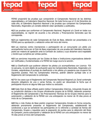 FEPAD propondrá las pruebas que compondrán el Campeonato Nacional de las distintas 
especialidades y el Calendario Deportivo Nacional. De toda forma que el 15 de Diciembre de 
cada año, el Calendario Deportivo Nacional y las pruebas que componen los Campeonatos 
Nacionales, Regionales y/o zonales deberán estar aprobados y publicados. 
4.2 Las pruebas que conforman el Campeonato Nacional, Regional y/o Zonal en todas sus 
especialidades, se regirán de acuerdo a los artículos y Prescripciones Generales que les 
corresponda. 
4.3 Los reglamentos de cada Campeonato de Club de Base, deberán ser presentados a la 
FEPAD para su aprobación y validación antes del inicio del mismo. 
4.4 Las reservas contra inscripciones o participación de un concursante y/o piloto y/o 
acompañante hecha por el Club de Base organizador de una prueba del Calendario Nacional, 
podrá ser materia de apelación ante la Comisión de Justicia y cuyo dictamen será inapelable 
y tendrá que cumplirse por ambas partes. 
4.5 Las sanciones impuestas por los Clubes de Base e Instituciones organizadoras deberán 
ser notificadas y fundamentadas a la FEPAD tan luego ocurra la sanción. 
4.6 La Clasificación que pudieran obtener los pilotos y/o acompañantess con Licencia FIA 
no peruana, no será objeto de puntuación para los Campeonatos Nacionales, Regionales y/o 
Zonales, asignándose el puntaje de clasificación a los pilotos y/o pasajeros que ocuparon los 
siguientes puestos. Para los Campeonatos Internos, podrán obtener puntaje solo si el 
Reglamento del Campeonato lo contempla. 
4.7 En los casos que el Reglamento del Campeonato Nacional Regional y/o Zonal contemple 
descarte obligatorio de una o varias fechas, no podrá ser descartada la fecha que el 
participante incurra en alguna falta que motive su exclusión. 
4.8 Cada Club de Base afiliado podrá instituir Campeonatos Internos, incluyendo Grupos de 
su jurisdicción distintas a los Grupos oficialmente propios de la FEPAD, debiendo presentar 
el Reglamento del Campeonato y las Prescripciones Técnicas de los Grupos internos para la 
autorización y validación de la FEPAD con una anticipación no menor de 45 días previo al 
inicio de su Campeonato. 
4.9 Dos o más Clubes de Base podrán organizar Campeonatos Zonales en forma conjunta, 
debiendo previamente presentar el Reglamento del Campeonato, estableciendo las 
condiciones a que se someterán los participantes en lo referente a cantidad de fechas del 
Campeonato, Grupos y requisitos para la asignación de puntos para la obtención del título 
de Campeón, previa autorización y validación de la FEPAD con una anticipación no menor de 
45 días previo al inicio del Campeonato. 
10 
 