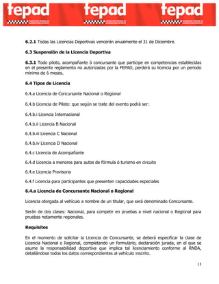 6.2.1 Todas las Licencias Deportivas vencerán anualmente el 31 de Diciembre. 
6.3 Suspensión de la Licencia Deportiva 
6.3.1 Todo piloto, acompañante ó concursante que participe en competencias establecidas 
en el presente reglamento no autorizadas por la FEPAD, perderá su licencia por un periodo 
mínimo de 6 meses. 
6.4 Tipos de Licencia 
6.4.a Licencia de Concursante Nacional o Regional 
6.4.b Licencia de Piloto: que según se trate del evento podrá ser: 
6.4.b.i Licencia Internacional 
6.4.b.ii Licencia B Nacional 
6.4.b.iii Licencia C Nacional 
6.4.b.iv Licencia D Nacional 
6.4.c Licencia de Acompañante 
6.4.d Licencia a menores para autos de fórmula ó turismo en circuito 
6.4.e Licencia Provisoria 
6.4.f Licencia para participantes que presenten capacidades especiales 
6.4.a Licencia de Concursante Nacional o Regional 
Licencia otorgada al vehículo a nombre de un titular, que será denominado Concursante. 
Serán de dos clases: Nacional, para competir en pruebas a nivel nacional o Regional para 
pruebas netamente regionales. 
Requisitos 
En el momento de solicitar la Licencia de Concursante, se deberá especificar la clase de 
Licencia Nacional o Regional, completando un formulario, declaración jurada, en el que se 
asume la responsabilidad deportiva que implica tal licenciamiento conforme al RNDA, 
detallándose todos los datos correspondientes al vehículo inscrito. 
13 
 