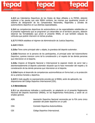 1.2.5 Los Calendarios Deportivos de los Clubes de Base afiliados a la FEPAD, deberán 
sujetarse a las pautas que este RNDA contiene, las mismas que igualmente prevén el 
sistema de designación de los Campeonatos Nacionales, Regionales y Zonales de 
automovilismo deportivo en sus distintas especialidades. 
1.2.6 Las competencias deportivas de automovilismo en las especialidades establecidas en 
el presente reglamento que se programen y/o desarrollen en el territorio peruano, deberán 
observar las formalidades que prevé el presente RNDA, el cual también estipula los 
vehículos que podrán intervenir en dichas pruebas. 
1.2.7 El RNDA establece el régimen de Administración de Justicia Deportiva. 
1.2.8 El RNDA: 
1.2.8.a Tiene como principal valor u objeto, la grandeza del deporte automotor. 
1.2.8.b Reconoce en la persona de los participantes, el principal actor del Automovilismo 
Deportivo, quienes merecen como tal la consideración y el respeto de las demás personas 
que intervienen en el deporte. 
1.2.8.c Impone al Dirigente Nacional e Internacional la especial misión de servir leal y 
desinteresadamente al deporte automotor situación que le hace merecedor del respeto y la 
consideración de las demás personas que intervienen en el deporte. 
1.2.8.d Aspira al desarrollo de competencias automovilísticas en forma leal y a la protección 
de su práctica honesta y deportiva. 
1.2.9 En todo aquello no expresamente previsto por el RNDA, serán de aplicación, las 
disposiciones del Código Deportivo Internacional (CDI). 
1.3 Abreviaturas 
1.3.1 Las abreviaturas indicadas a continuación, se adaptarán en el presente Reglamento 
Nacional del Deporte Automotor (RNDA), en los Reglamentos Particulares, y serán de un 
empleo general. 
ADN Asociación Deportiva Nacional reconocida por la FIA como único 
4 
poseedor del poder deportivo en un país 
CDA Comisión Deportiva Automovilística. 
CDI Código Deportivo Internacional. 
 