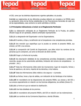 el CDI, como por las distintas disposiciones vigentes aplicables a la prueba. 
2.1.3.b Los reglamentos de las diferentes pruebas deberán ser enviados a la FEPAD, para 
su aprobación antes de las fechas establecidas en las Prescripciones Generales de cada una 
de las especialidades, caso contrario no serán admitidos a trámite. 
2.2 Principales indicaciones a incluir en el Reglamento Particular 
2.2.1 La elaboración anticipada de un Reglamento Particular de la Prueba, de pública 
difusión luego de ser aprobado, deberá contemplar expresamente: 
2.2.1.1 La designación del Organizador o de los Organizadores. 
2.2.1.2 El nombre, el tipo y la definición de la Competencia o las competencias previstas. 
2.2.1.3 Una mención que especifique que la prueba se somete al presente RNDA, sus 
anexos y al CDI y sus anexos. 
2.2.1.4 La composición del Comité de Organización, que debe incluir los nombres de las 
personas que lo componen, así como la Dirección de dicho Comité. 
2.2.1.5 El lugar y la fecha de la prueba. 
2.2.1.6 Una descripción detallada de las competencias previstas (longitudes y sentido de 
recorrido, grupos de los automóviles admitidos, limitación del número de competidores - si 
procede -, etc.). 
2.2.1.7 Todas las informaciones útiles sobre las inscripciones: lugar de recepción, fechas y 
horas de apertura y de cierre, importe de los derechos, si los hubiera. 
2.2.1.8 Todas las informaciones útiles relativo a los seguros – si procede. 
2.2.1.9 Las fechas, horas y tipo de salidas, con indicación de los hándicaps si los hubiera. 
2.2.1.10 Un recordatorio de las disposiciones del presente RNDA, sus anexos y del CDI y 
sus anexos especialmente en relación con las licencias obligatorias, las señales (Anexo H). 
2.2.1.11 La forma en que se realizará la clasificación. 
2.2.1.12 Una lista detallada de los premios. 
2.2.1.13 Un recordatorio del presente RNDA y del CDI en relación con las reclamaciones. 
2.2.1.14 Los nombres de los Comisarios Deportivos y demás Oficiales. 
6 
 